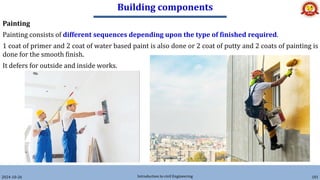 Building components
2024-10-26 Introduction to civil Engineering 181
Painting
Painting consists of different sequences depending upon the type of finished required.
1 coat of primer and 2 coat of water based paint is also done or 2 coat of putty and 2 coats of painting is
done for the smooth finish.
It defers for outside and inside works.
 