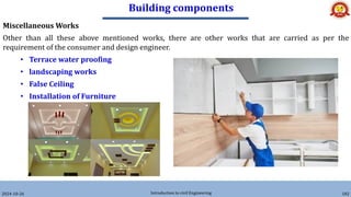 Building components
2024-10-26 Introduction to civil Engineering 182
Miscellaneous Works
Other than all these above mentioned works, there are other works that are carried as per the
requirement of the consumer and design engineer.
• Terrace water proofing
• landscaping works
• False Ceiling
• Installation of Furniture
 