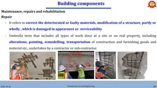 Building components
2024-10-26 Introduction to civil Engineering 185
Maintenance, repairs and rehabilitation
Repair
• It refers to correct the deteriorated or faulty materials, modification of a structure, partly or
wholly , which is damaged in appearance or serviceability
• Umbrella term that includes all types of work done at a site or on real property, including
alterations, painting, remodelling, transportation of construction and furnishing goods and
material etc., undertaken by a contractor or sub-contractor.
 