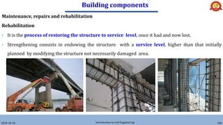 Building components
2024-10-26 Introduction to civil Engineering 186
Maintenance, repairs and rehabilitation
Rehabilitation
• It is the process of restoring the structure to service level, once it had and now lost.
• Strengthening consists in endowing the structure with a service level, higher than that initially
planned by modifying the structure not necessarily damaged area.
 