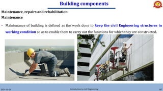 Building components
2024-10-26 Introduction to civil Engineering 187
Maintenance, repairs and rehabilitation
Maintenance
• Maintenance of building is defined as the work done to keep the civil Engineering structures in
working condition so as to enable them to carry out the functions for which they are constructed.
 