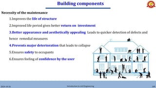 Building components
2024-10-26 Introduction to civil Engineering 189
Necessity of the maintenance
1.Improves the life of structure
2.Improved life period gives better return on investment
3.Better appearance and aesthetically appealing Leads to quicker detection of defects and
hence remedial measures
4.Prevents major deterioration that leads to collapse
5.Ensures safety to occupants
6.Ensures feeling of confidence by the user
 