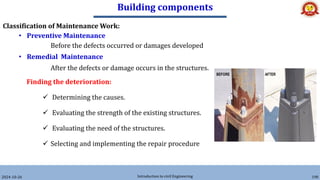 Building components
2024-10-26 Introduction to civil Engineering 190
Classification of Maintenance Work:
• Preventive Maintenance
Before the defects occurred or damages developed
• Remedial Maintenance
After the defects or damage occurs in the structures.
Finding the deterioration:
 Determining the causes.
 Evaluating the strength of the existing structures.
 Evaluating the need of the structures.
 Selecting and implementing the repair procedure
 