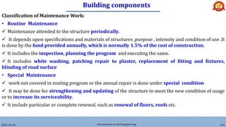 Building components
2024-10-26 Introduction to civil Engineering 191
Classification of Maintenance Work:
• Routine Maintenance
 Maintenance attended to the structure periodically.
 It depends upon specifications and materials of structures ,purpose , intensity and condition of use .It
is done by the fund provided annually, which is normally 1.5% of the cost of construction.
 It includes the inspection, planning the program and executing the same.
 It includes white washing, patching repair to plaster, replacement of fitting and fixtures,
blinding of road surface
• Special Maintenance
 work not covered in routing program or the annual repair is done under special condition
 It may be done for strengthening and updating of the structure to meet the new condition of usage
or to increase its serviceability.
 It include particular or complete renewal, such as renewal of floors, roofs etc.
 