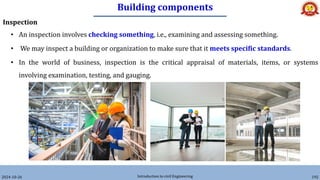 Building components
2024-10-26 Introduction to civil Engineering 192
Inspection
• An inspection involves checking something, i.e., examining and assessing something.
• We may inspect a building or organization to make sure that it meets specific standards.
• In the world of business, inspection is the critical appraisal of materials, items, or systems
involving examination, testing, and gauging.
 