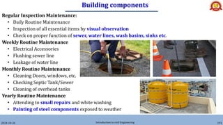 Building components
2024-10-26 Introduction to civil Engineering 193
Regular Inspection Maintenance:
• Daily Routine Maintenance
• Inspection of all essential items by visual observation
• Check on proper function of sewer, water lines, wash basins, sinks etc.
Weekly Routine Maintenance
• Electrical Accessories
• Flushing sewer line
• Leakage of water line
Monthly Routine Maintenance
• Cleaning Doors, windows, etc.
• Checking Septic Tank/Sewer
• Cleaning of overhead tanks
Yearly Routine Maintenance
• Attending to small repairs and white washing
• Painting of steel components exposed to weather
 