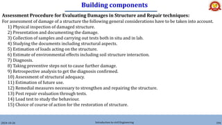 Building components
2024-10-26 Introduction to civil Engineering 194
Assessment Procedure for Evaluating Damages in Structure and Repair techniques:
For assessment of damage of a structure the following general considerations have to be taken into account.
1) Physical inspection of damaged structure.
2) Presentation and documenting the damage.
3) Collection of samples and carrying out tests both in situ and in lab.
4) Studying the documents including structural aspects.
5) Estimation of loads acting on the structure.
6) Estimate of environmental effects including soil structure interaction.
7) Diagnosis.
8) Taking preventive steps not to cause further damage.
9) Retrospective analysis to get the diagnosis confirmed.
10) Assessment of structural adequacy.
11) Estimation of future use.
12) Remedial measures necessary to strengthen and repairing the structure.
13) Post repair evaluation through tests.
14) Load test to study the behaviour.
15) Choice of course of action for the restoration of structure.
 