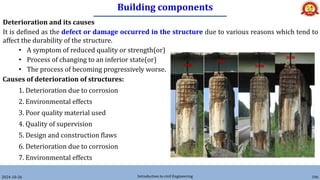 Building components
2024-10-26 Introduction to civil Engineering 196
Deterioration and its causes
It is defined as the defect or damage occurred in the structure due to various reasons which tend to
affect the durability of the structure.
• A symptom of reduced quality or strength(or)
• Process of changing to an inferior state(or)
• The process of becoming progressively worse.
Causes of deterioration of structures:
1. Deterioration due to corrosion
2. Environmental effects
3. Poor quality material used
4. Quality of supervision
5. Design and construction flaws
6. Deterioration due to corrosion
7. Environmental effects
 