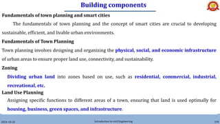 Building components
2024-10-26 Introduction to civil Engineering 199
Fundamentals of town planning and smart cities
The fundamentals of town planning and the concept of smart cities are crucial to developing
sustainable, efficient, and livable urban environments.
Fundamentals of Town Planning
Town planning involves designing and organizing the physical, social, and economic infrastructure
of urban areas to ensure proper land use, connectivity, and sustainability.
Zoning
Dividing urban land into zones based on use, such as residential, commercial, industrial,
recreational, etc.
Land Use Planning
Assigning specific functions to different areas of a town, ensuring that land is used optimally for
housing, business, green spaces, and infrastructure.
 