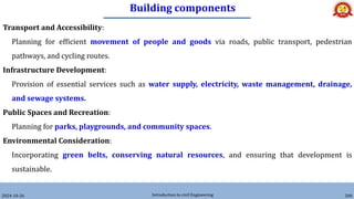 Building components
2024-10-26 Introduction to civil Engineering 200
Transport and Accessibility:
Planning for efficient movement of people and goods via roads, public transport, pedestrian
pathways, and cycling routes.
Infrastructure Development:
Provision of essential services such as water supply, electricity, waste management, drainage,
and sewage systems.
Public Spaces and Recreation:
Planning for parks, playgrounds, and community spaces.
Environmental Consideration:
Incorporating green belts, conserving natural resources, and ensuring that development is
sustainable.
 