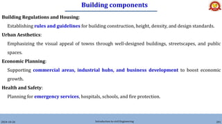 Building components
2024-10-26 Introduction to civil Engineering 201
Building Regulations and Housing:
Establishing rules and guidelines for building construction, height, density, and design standards.
Urban Aesthetics:
Emphasizing the visual appeal of towns through well-designed buildings, streetscapes, and public
spaces.
Economic Planning:
Supporting commercial areas, industrial hubs, and business development to boost economic
growth.
Health and Safety:
Planning for emergency services, hospitals, schools, and fire protection.
 