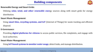 Building components
2024-10-26 Introduction to civil Engineering 203
Renewable Energy and Smart Grids:
Utilizing solar, wind, and other renewable energy sources along with smart grids for energy
distribution.
Smart Waste Management:
Using smart bins, recycling systems, and IoT (Internet of Things) for waste tracking and efficient
disposal.
E-Governance:
Providing digital platforms for citizens to access public services, file complaints, and engage with
local authorities.
Smart Water Management:
Using IoT-based systems to monitor water usage, detect leaks, and manage distribution.
 