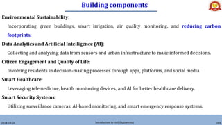 Building components
2024-10-26 Introduction to civil Engineering 204
Environmental Sustainability:
Incorporating green buildings, smart irrigation, air quality monitoring, and reducing carbon
footprints.
Data Analytics and Artificial Intelligence (AI):
Collecting and analyzing data from sensors and urban infrastructure to make informed decisions.
Citizen Engagement and Quality of Life:
Involving residents in decision-making processes through apps, platforms, and social media.
Smart Healthcare:
Leveraging telemedicine, health monitoring devices, and AI for better healthcare delivery.
Smart Security Systems:
Utilizing surveillance cameras, AI-based monitoring, and smart emergency response systems.
 