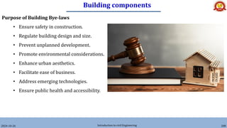 Building components
2024-10-26 Introduction to civil Engineering 208
Purpose of Building Bye-laws
• Ensure safety in construction.
• Regulate building design and size.
• Prevent unplanned development.
• Promote environmental considerations.
• Enhance urban aesthetics.
• Facilitate ease of business.
• Address emerging technologies.
• Ensure public health and accessibility.
 