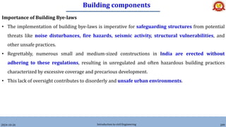 Building components
2024-10-26 Introduction to civil Engineering 209
Importance of Building Bye-laws
• The implementation of building bye-laws is imperative for safeguarding structures from potential
threats like noise disturbances, fire hazards, seismic activity, structural vulnerabilities, and
other unsafe practices.
• Regrettably, numerous small and medium-sized constructions in India are erected without
adhering to these regulations, resulting in unregulated and often hazardous building practices
characterized by excessive coverage and precarious development.
• This lack of oversight contributes to disorderly and unsafe urban environments.
 