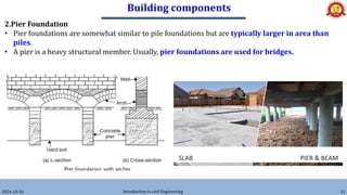 Building components
2024-10-26 Introduction to civil Engineering 21
2.Pier Foundation
• Pier foundations are somewhat similar to pile foundations but are typically larger in area than
piles.
• A pier is a heavy structural member. Usually, pier foundations are used for bridges.
 