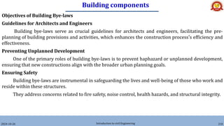 Building components
2024-10-26 Introduction to civil Engineering 210
Objectives of Building Bye-laws
Guidelines for Architects and Engineers
Building bye-laws serve as crucial guidelines for architects and engineers, facilitating the pre-
planning of building provisions and activities, which enhances the construction process's efficiency and
effectiveness.
Preventing Unplanned Development
One of the primary roles of building bye-laws is to prevent haphazard or unplanned development,
ensuring that new constructions align with the broader urban planning goals.
Ensuring Safety
Building bye-laws are instrumental in safeguarding the lives and well-being of those who work and
reside within these structures.
They address concerns related to fire safety, noise control, health hazards, and structural integrity.
 