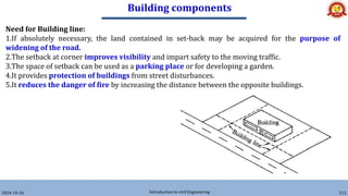Building components
2024-10-26 Introduction to civil Engineering 212
Need for Building line:
1.If absolutely necessary, the land contained in set-back may be acquired for the purpose of
widening of the road.
2.The setback at corner improves visibility and impart safety to the moving traffic.
3.The space of setback can be used as a parking place or for developing a garden.
4.It provides protection of buildings from street disturbances.
5.It reduces the danger of fire by increasing the distance between the opposite buildings.
 
