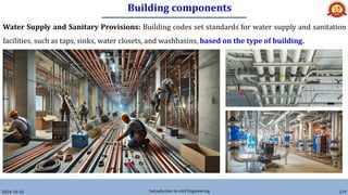 Building components
2024-10-26 Introduction to civil Engineering 219
Water Supply and Sanitary Provisions: Building codes set standards for water supply and sanitation
facilities, such as taps, sinks, water closets, and washbasins, based on the type of building.
 