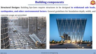 Building components
2024-10-26 Introduction to civil Engineering 221
Structural Designs: Building bye-laws require structures to be designed to withstand safe loads,
earthquakes, and other environmental factors. General guidelines for foundation depth, width, and
concrete usage are provided.
 