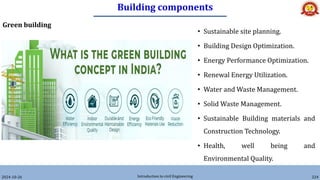 Building components
2024-10-26 Introduction to civil Engineering 224
Green building
• Sustainable site planning.
• Building Design Optimization.
• Energy Performance Optimization.
• Renewal Energy Utilization.
• Water and Waste Management.
• Solid Waste Management.
• Sustainable Building materials and
Construction Technology.
• Health, well being and
Environmental Quality.
 