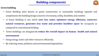 Building components
2024-10-26 Introduction to civil Engineering 225
Green building
• Green Building (also known as green construction or sustainable building) expands and
compliments the building design concerns of economy, utility, durability and comfort.
• A Green Building is one which uses less water, optimizes energy efficiency, conserves
natural resources, generates less waste and provides healthier space for occupants as
compared to conventional building.
• Green buildings are designed to reduce the overall impact on human health and natural
environment.
• Using energy, water and other resources efficiently.
• By reducing waste, pollution and environmental degradation.
 