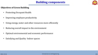 Building components
2024-10-26 Introduction to civil Engineering 226
Objectives of Green Building
• Protecting Occupant Health
• Improving employee productivity
• Using energy, water and other resources more efficiently
• Reducing overall impact to the environment
• Optimal environmental and economic performance
• Satisfying and Quality Indoor spaces
 