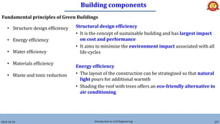 Building components
2024-10-26 Introduction to civil Engineering 227
Fundamental principles of Green Buildings
• Structure design efficiency
• Energy efficiency
• Water efficiency
• Materials efficiency
• Waste and toxic reduction
Structural design efficiency
• It is the concept of sustainable building and has largest impact
on cost and performance
• It aims to minimize the environment impact associated with all
life-cycles
Energy efficiency
• The layout of the construction can be strategized so that natural
light pours for additional warmth
• Shading the roof with trees offers an eco-friendly alternative to
air conditioning
 