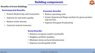 Building components
2024-10-26 Introduction to civil Engineering 230
Benefits of Green Buildings
Environmental Benefits
• Protect Biodiversity and ecosystems
• Improve air and water quality
• Reduce waste streams
• Conserve natural resources
Economic Benefits
• Reduce operating costs
• Create, Expand and Shape markets for green product
and services
• Improve Occupant Productivity
Social Benefits
• Enhance occupant comfort and health
• Heighten aesthetic qualities
• Minimize strain on local infrastructure
• Improve overall quality of life
 