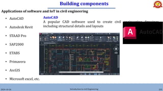 Building components
2024-10-26 Introduction to civil Engineering 233
Applications of software and IoT in civil engineering
• AutoCAD
• Autodesk Revit
• STAAD Pro
• SAP2000
• ETABS
• Primavera
• ArcGIS
• Microsoft excel, etc.
AutoCAD
A popular CAD software used to create civil engineering drawings,
including structural details and layouts
 