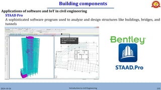Building components
2024-10-26 Introduction to civil Engineering 235
Applications of software and IoT in civil engineering
STAAD Pro
A sophisticated software program used to analyze and design structures like buildings, bridges, and
tunnels
 