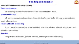 Building components
2024-10-26 Introduction to civil Engineering 240
Applications of IoT in civil engineering
Waste management
IoT technologies can help construction teams track and reduce waste.
Remote monitoring
IoT can improve automation and remote monitoring for many tasks, allowing operators to stay
hands-off more often.
Structural health monitoring
Monitoring strategies can help assess long-term structural behavior, schedule maintenance, and
ensure occupant safety.
Analytics
Find patterns, crunch data, perform forecasts, and integrate machine learning.
 