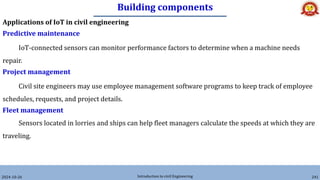 Building components
2024-10-26 Introduction to civil Engineering 241
Applications of IoT in civil engineering
Predictive maintenance
IoT-connected sensors can monitor performance factors to determine when a machine needs
repair.
Project management
Civil site engineers may use employee management software programs to keep track of employee
schedules, requests, and project details.
Fleet management
Sensors located in lorries and ships can help fleet managers calculate the speeds at which they are
traveling.
 