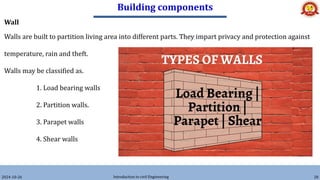 Building components
2024-10-26 Introduction to civil Engineering 28
Wall
Walls are built to partition living area into different parts. They impart privacy and protection against
temperature, rain and theft.
Walls may be classified as.
1. Load bearing walls
2. Partition walls.
3. Parapet walls
4. Shear walls
 