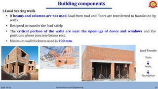 Building components
2024-10-26 Introduction to civil Engineering 29
1.Load bearing walls
• If beams and columns are not used, load from roof and floors are transferred to foundation by
walls
• Designed to transfer the load safely.
• The critical portion of the walls are near the openings of doors and windows and the
positions where concrete beams rest.
• Minimum wall thickness used is 200 mm.
 