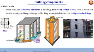 Building components
2024-10-26 Introduction to civil Engineering 33
4.Shear walls
• Shear walls are structural elements in buildings that resist lateral forces, such as wind and
seismic activity, and keep buildings stable. They are especially important in high-rise buildings.
 