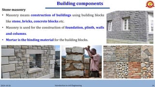 Building components
2024-10-26 Introduction to civil Engineering 34
Stone masonry
• Masonry means construction of buildings using building blocks
like stone, bricks, concrete blocks etc.
• Masonry is used for the construction of foundation, plinth, walls
and columns.
• Mortar is the binding material for the building blocks.
 