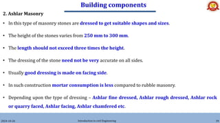 Building components
2024-10-26 Introduction to civil Engineering 39
2. Ashlar Masonry
• In this type of masonry stones are dressed to get suitable shapes and sizes.
• The height of the stones varies from 250 mm to 300 mm.
• The length should not exceed three times the height.
• The dressing of the stone need not be very accurate on all sides.
• Usually good dressing is made on facing side.
• In such construction mortar consumption is less compared to rubble masonry.
• Depending upon the type of dressing – Ashlar fine dressed, Ashlar rough dressed, Ashlar rock
or quarry faced, Ashlar facing, Ashlar chamfered etc.
 
