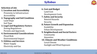 Syllabus
6. Cost and Budget
Land Cost
Development Costs
7. Safety and Security
Natural Hazards
Security
8. Future Growth and Expansion
Scalability
Urban Development
9. Neighborhood and Social Factors
Community
Amenities
10. Climate and Weather Conditions
Local Climate
Sunlight and Wind Exposure
2024-10-26 Introduction to civil Engineering 4
Selection of site
1. Location and Accessibility
Proximity to Infrastructure
Accessibility
2. Topography and Soil Condition
Land Slope
Soil Type
3. Legal and Regulatory Factors
Zoning Regulations
Permits and Approvals
4. Environmental Considerations
Flood Risk
Environmental Impact
5. Utilities and Services
Water Supply
Electricity and Gas
 