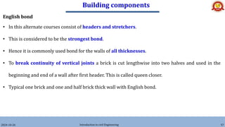 Building components
2024-10-26 Introduction to civil Engineering 57
English bond
• In this alternate courses consist of headers and stretchers.
• This is considered to be the strongest bond.
• Hence it is commonly used bond for the walls of all thicknesses.
• To break continuity of vertical joints a brick is cut lengthwise into two halves and used in the
beginning and end of a wall after first header. This is called queen closer.
• Typical one brick and one and half brick thick wall with English bond.
 