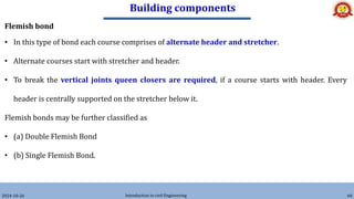 Building components
2024-10-26 Introduction to civil Engineering 60
Flemish bond
• In this type of bond each course comprises of alternate header and stretcher.
• Alternate courses start with stretcher and header.
• To break the vertical joints queen closers are required, if a course starts with header. Every
header is centrally supported on the stretcher below it.
Flemish bonds may be further classified as
• (a) Double Flemish Bond
• (b) Single Flemish Bond.
 