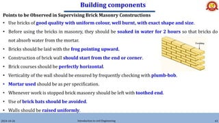 Building components
2024-10-26 Introduction to civil Engineering 63
Points to be Observed in Supervising Brick Masonry Constructions
• Use bricks of good quality with uniform colour, well burnt, with exact shape and size.
• Before using the bricks in masonry, they should be soaked in water for 2 hours so that bricks do
not absorb water from the mortar.
• Bricks should be laid with the frog pointing upward.
• Construction of brick wall should start from the end or corner.
• Brick courses should be perfectly horizontal.
• Verticality of the wall should be ensured by frequently checking with plumb-bob.
• Mortar used should be as per specification.
• Whenever work is stopped brick masonry should be left with toothed end.
• Use of brick bats should be avoided.
• Walls should be raised uniformly.
 