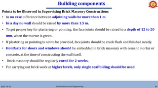 Building components
2024-10-26 Introduction to civil Engineering 64
Points to be Observed in Supervising Brick Masonry Constructions
• In no case difference between adjoining walls be more than 1 m.
• In a day no wall should be raised by more than 1.5 m.
• To get proper key for plastering or pointing, the face joints should be raised to a depth of 12 to 20
mm, when the mortar is green.
• If plastering or pointing is not to be provided, face joints should be stuck flush and finished neatly.
• Holdfasts for doors and windows should be embedded in brick masonry with cement mortar or
concrete, at the time of constructing the wall itself.
• Brick masonry should be regularly cured for 2 weeks.
• For carrying out brick work at higher levels, only single scaffolding should be used
 