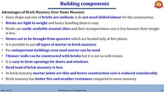 Building components
2024-10-26 Introduction to civil Engineering 65
Advantages of Brick Masonry Over Stone Masonry
• Since shape and size of bricks are uniform, it do not need skilled labour for the construction.
• Bricks are light in weight and hence handling them is easy.
• Bricks are easily available around cities and their transportation cost is less because their weight
is less.
• Stones are to be brought from quarries which are located only at few places.
• It is possible to use all types of mortar in brick masonry.
• For unimportant buildings even mud mortar can be used.
• Thinner walls can be constructed with bricks but it is not so with stones.
• It is easy to form openings for doors and windows.
• Dead load of brick masonry is less.
• In brick masonry mortar joints are thin and hence construction cost is reduced considerably.
• Brick masonry has better fire and weather resistance compared to stone masonry
 