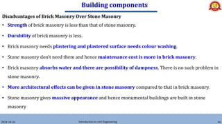 Building components
2024-10-26 Introduction to civil Engineering 66
Disadvantages of Brick Masonry Over Stone Masonry
• Strength of brick masonry is less than that of stone masonry.
• Durability of brick masonry is less.
• Brick masonry needs plastering and plastered surface needs colour washing.
• Stone masonry don’t need them and hence maintenance cost is more in brick masonry.
• Brick masonry absorbs water and there are possibility of dampness. There is no such problem in
stone masonry.
• More architectural effects can be given in stone masonry compared to that in brick masonry.
• Stone masonry gives massive appearance and hence monumental buildings are built in stone
masonry
 