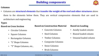 Building components
2024-10-26 Introduction to civil Engineering 70
Columns
• Columns are structural elements that transfer the weight of the roof and other structures above
them to the elements below them. They are vertical compression elements that are used in
architecture and engineering.
Types
Based on Cross Section
• Circular Columns
• Square Columns
• Rectangular Columns
• "L" Shape Columns
• "T" Shape Columns, etc.,
Based on Construction Material
• Concrete Columns
• Steel Columns
• Timber Columns
• Composite Columns
• Stone Columns
• Brick Columns
Based on Loading
• Axially loaded column
• Biaxial loaded column
• Uniaxial loaded column
 