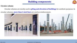 Building components
2024-10-26 Introduction to civil Engineering 72
Circular column
Circular columns are mostly used in piling and elevation of buildings for aesthetic purposes. In
circular columns, more than 4 steel bars are used as reinforcement.
 