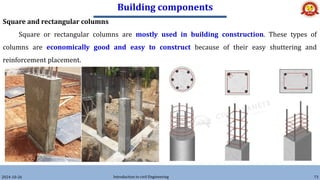 Building components
2024-10-26 Introduction to civil Engineering 73
Square and rectangular columns
Square or rectangular columns are mostly used in building construction. These types of
columns are economically good and easy to construct because of their easy shuttering and
reinforcement placement.
 