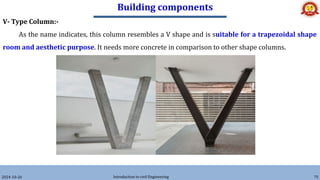 Building components
2024-10-26 Introduction to civil Engineering 75
V- Type Column:-
As the name indicates, this column resembles a V shape and is suitable for a trapezoidal shape
room and aesthetic purpose. It needs more concrete in comparison to other shape columns.
 