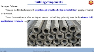 Building components
2024-10-26 Introduction to civil Engineering 76
Hexagon Column:-
They are modified columns with six sides and provide a better pictorial view, usually preferred
for elevation.
These shapes columns offer an elegant look to the building, primarily used in the cinema hall,
auditoriums, verandah, etc.
 